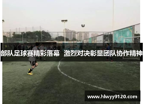 部队足球赛精彩落幕  激烈对决彰显团队协作精神