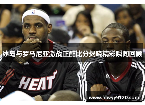 冰岛与罗马尼亚激战正酣比分揭晓精彩瞬间回顾