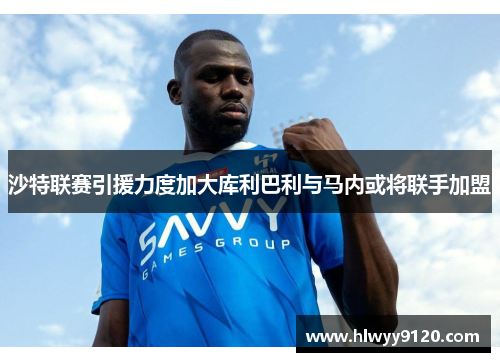 沙特联赛引援力度加大库利巴利与马内或将联手加盟